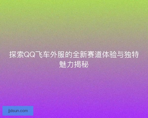 探索QQ飞车外服的全新赛道体验与独特魅力揭秘