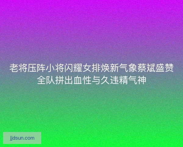 老将压阵小将闪耀女排焕新气象蔡斌盛赞全队拼出血性与久违精气神