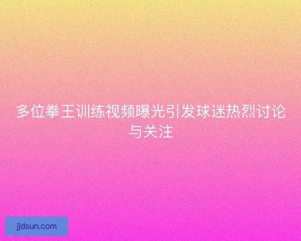 多位拳王训练视频曝光引发球迷热烈讨论与关注