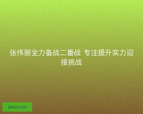 张伟丽全力备战二番战 专注提升实力迎接挑战