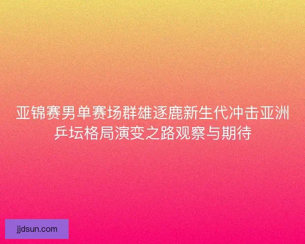亚锦赛男单赛场群雄逐鹿新生代冲击亚洲乒坛格局演变之路观察与期待