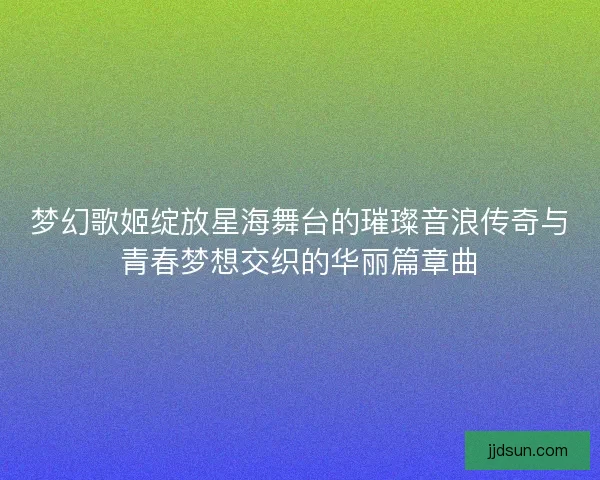 梦幻歌姬绽放星海舞台的璀璨音浪传奇与青春梦想交织的华丽篇章曲