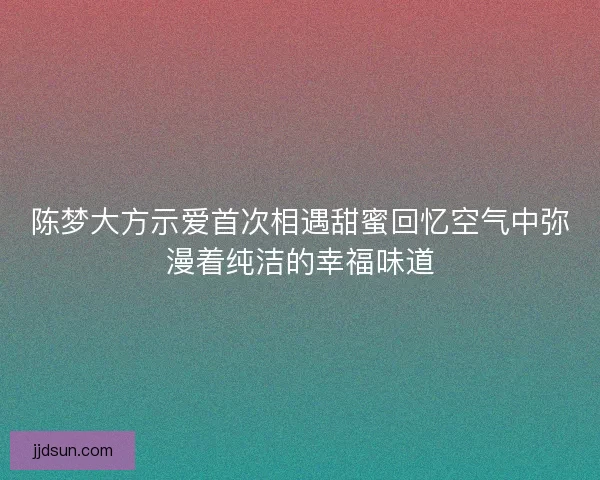 陈梦大方示爱首次相遇甜蜜回忆空气中弥漫着纯洁的幸福味道