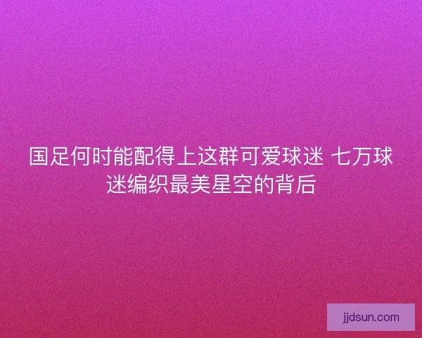 国足何时能配得上这群可爱球迷 七万球迷编织最美星空的背后