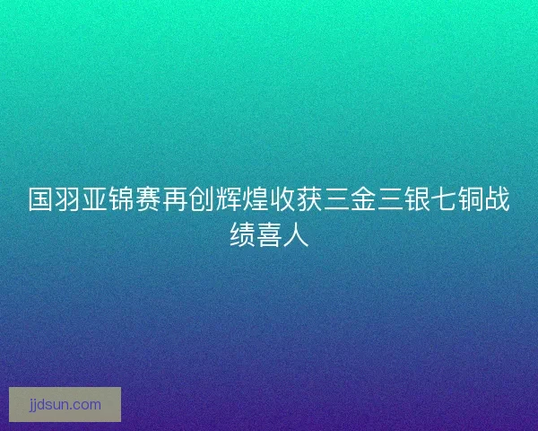 国羽亚锦赛再创辉煌收获三金三银七铜战绩喜人